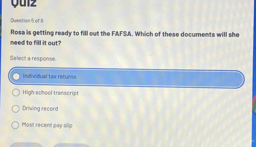 question 5 of 6 rosa is getting ready to fill out the fafsa. which of these documents will she need to fill it out? select a response. individual tax returns high school transcript driving record most recent pay slip