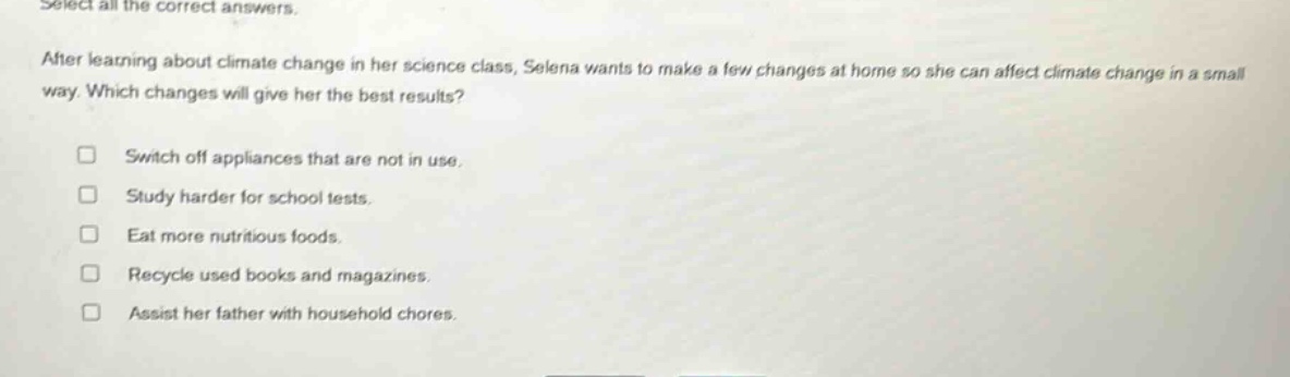 select all the correct answers. after learning about climate change in her science class, selena wants to make a few changes at home so she can affect climate change in a small way. which changes will give her the best results? switch off appliances that are not in use. study harder for school tests. eat more nutritious foods. recycle used books and magazines. assist her father with household chores.