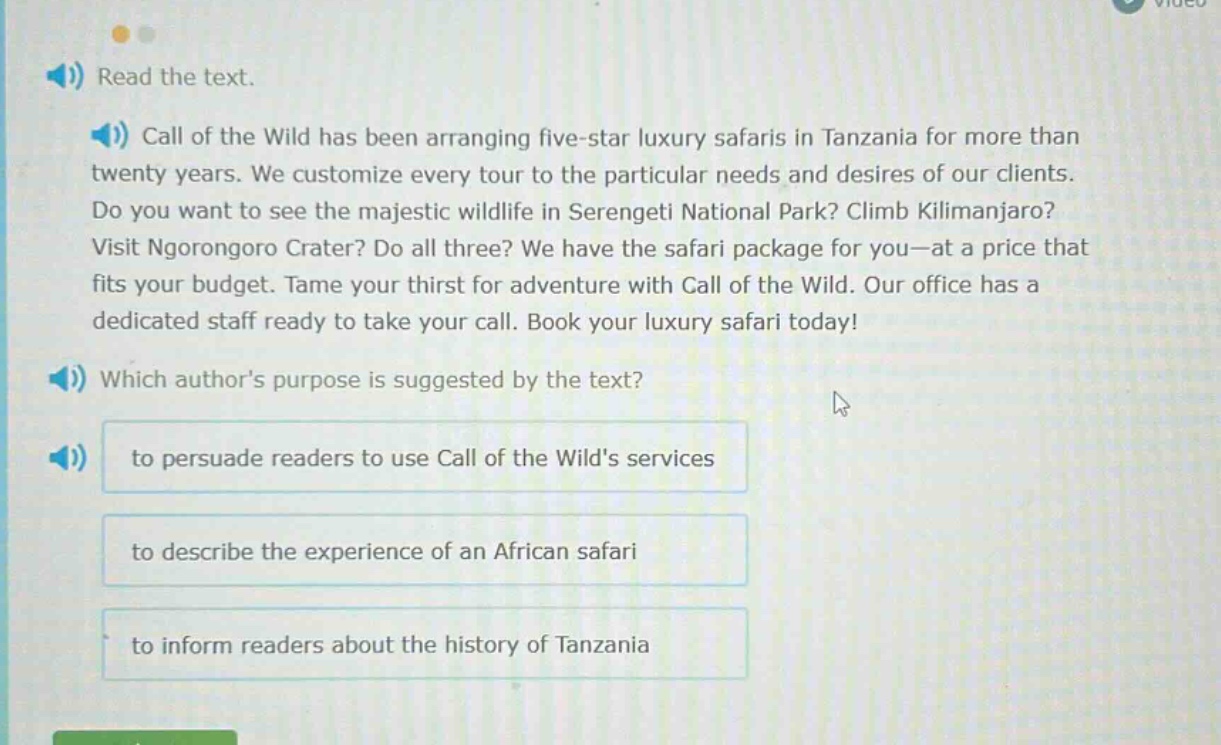 read the text. call of the wild has been arranging five - star luxury safaris in tanzania for more than twenty years. we customize every tour to the particular needs and desires of our clients. do you want to see the majestic wildlife in serengeti national park? climb kilimanjaro? visit ngorongoro crater? do all three? we have the safari package for you—at a price that fits your budget. tame your thirst for adventure with call of the wild. our office has a dedicated staff ready to take your call. book your luxury safari today! which authors purpose is suggested by the text? to persuade readers to use call of the wilds services to describe the experience of an african safari to inform readers about the history of tanzania