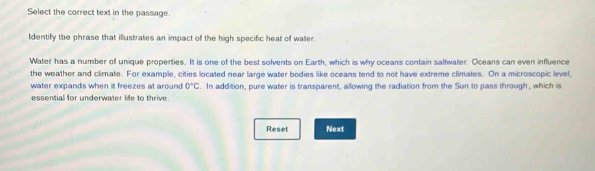 select the correct text in the passage. identify the phrase that illustrates an impact of the high specific heat of water. water has a number of unique properties. it is one of the best solvents on earth, which is why oceans contain saltwater. oceans can even influence the weather and climate. for example, cities located near large water bodies like oceans tend to not have extreme climates. on a microscopic level, water expands when it freezes at around 0°c. in addition, pure water is transparent, allowing the radiation from the sun to pass through, which is essential for underwater life to thrive.