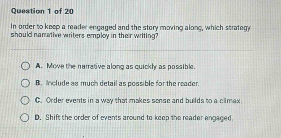 question 1 of 20\nin order to keep a reader engaged and the story moving along, which strategy should narrative writers employ in their writing?\na. move the narrative along as quickly as possible.\nb. include as much detail as possible for the reader.\nc. order events in a way that makes sense and builds to a climax.\nd. shift the order of events around to keep the reader engaged.