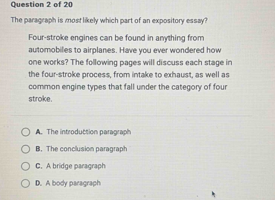 question 2 of 20 the paragraph is most likely which part of an expository essay? four - stroke engines can be found in anything from automobiles to airplanes. have you ever wondered how one works? the following pages will discuss each stage in the four - stroke process, from intake to exhaust, as well as common engine types that fall under the category of four stroke. a. the introduction paragraph b. the conclusion paragraph c. a bridge paragraph d. a body paragraph