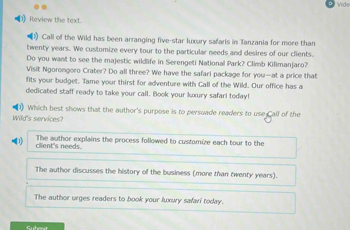 review the text. call of the wild has been arranging five - star luxury safaris in tanzania for more than twenty years. we customize every tour to the particular needs and desires of our clients. do you want to see the majestic wildlife in serengeti national park? climb kilimanjaro? visit ngorongoro crater? do all three? we have the safari package for you - at a price that fits your budget. tame your thirst for adventure with call of the wild. our office has a dedicated staff ready to take your call. book your luxury safari today! which best shows that the authors purpose is to persuade readers to use call of the wilds services? the author explains the process followed to customize each tour to the clients needs. the author discusses the history of the business (more than twenty years). the author urges readers to book your luxury safari today.