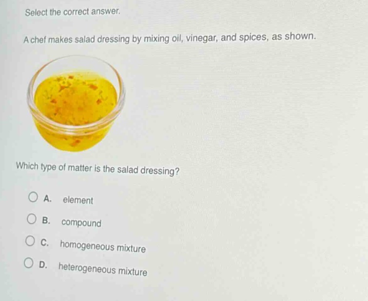 select the correct answer. a chef makes salad dressing by mixing oil, vinegar, and spices, as shown. which type of matter is the salad dressing? a. element b. compound c. homogeneous mixture d. heterogeneous mixture