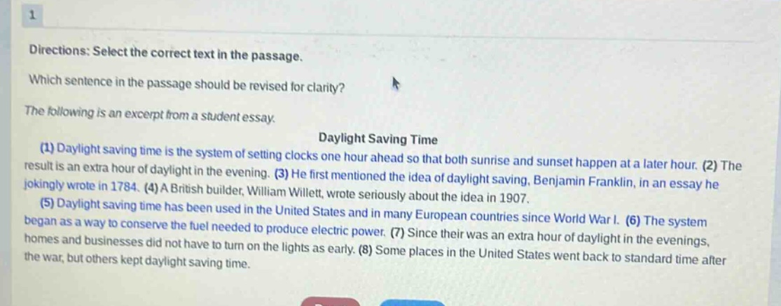 directions: select the correct text in the passage. which sentence in the passage should be revised for clarity? the following is an excerpt from a student essay. daylight saving time (1) daylight saving time is the system of setting clocks one hour ahead so that both sunrise and sunset happen at a later hour. (2) the result is an extra hour of daylight in the evening. (3) he first mentioned the idea of daylight saving, benjamin franklin, in an essay he jokingly wrote in 1784. (4) a british builder, william willett, wrote seriously about the idea in 1907. (5) daylight saving time has been used in the united states and in many european countries since world war i. (6) the system began as a way to conserve the fuel needed to produce electric power. (7) since their was an extra hour of daylight in the evenings, homes and businesses did not have to turn on the lights as early. (8) some places in the united states went back to standard time after the war, but others kept daylight saving time.