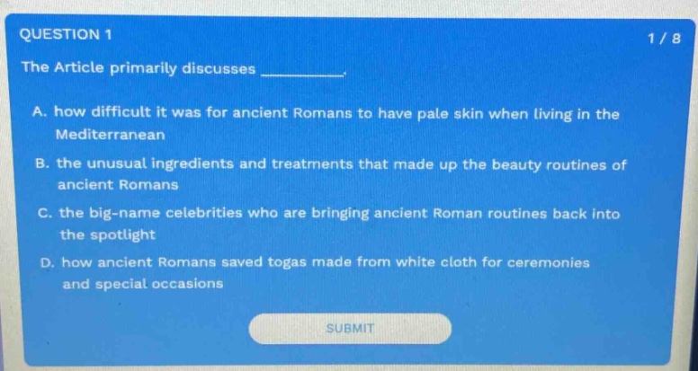question 1 1 / 8 the article primarily discusses ________. a. how difficult it was for ancient romans to have pale skin when living in the mediterranean b. the unusual ingredients and treatments that made up the beauty routines of ancient romans c. the big - name celebrities who are bringing ancient roman routines back into the spotlight d. how ancient romans saved togas made from white cloth for ceremonies and special occasions submit