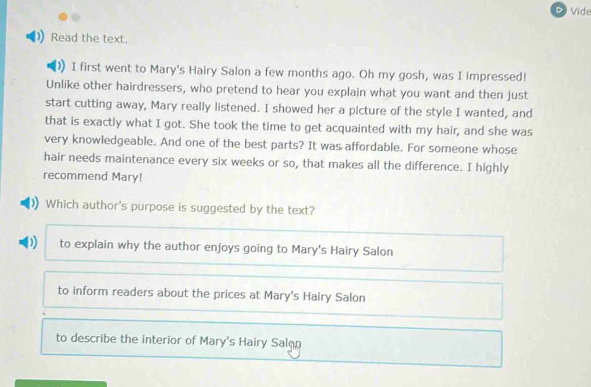 read the text. i first went to marys hairy salon a few months ago. oh my gosh, was i impressed! unlike other hairdressers, who pretend to hear you explain what you want and then just start cutting away, mary really listened. i showed her a picture of the style i wanted, and that is exactly what i got. she took the time to get acquainted with my hair, and she was very knowledgeable. and one of the best parts? it was affordable. for someone whose hair needs maintenance every six weeks or so, that makes all the difference. i highly recommend mary! which authors purpose is suggested by the text? to explain why the author enjoys going to marys hairy salon to inform readers about the prices at marys hairy salon to describe the interior of marys hairy salon