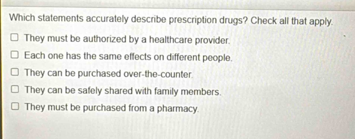 which statements accurately describe prescription drugs? check all that apply. they must be authorized by a healthcare provider. each one has the same effects on different people. they can be purchased over - the - counter. they can be safely shared with family members. they must be purchased from a pharmacy.