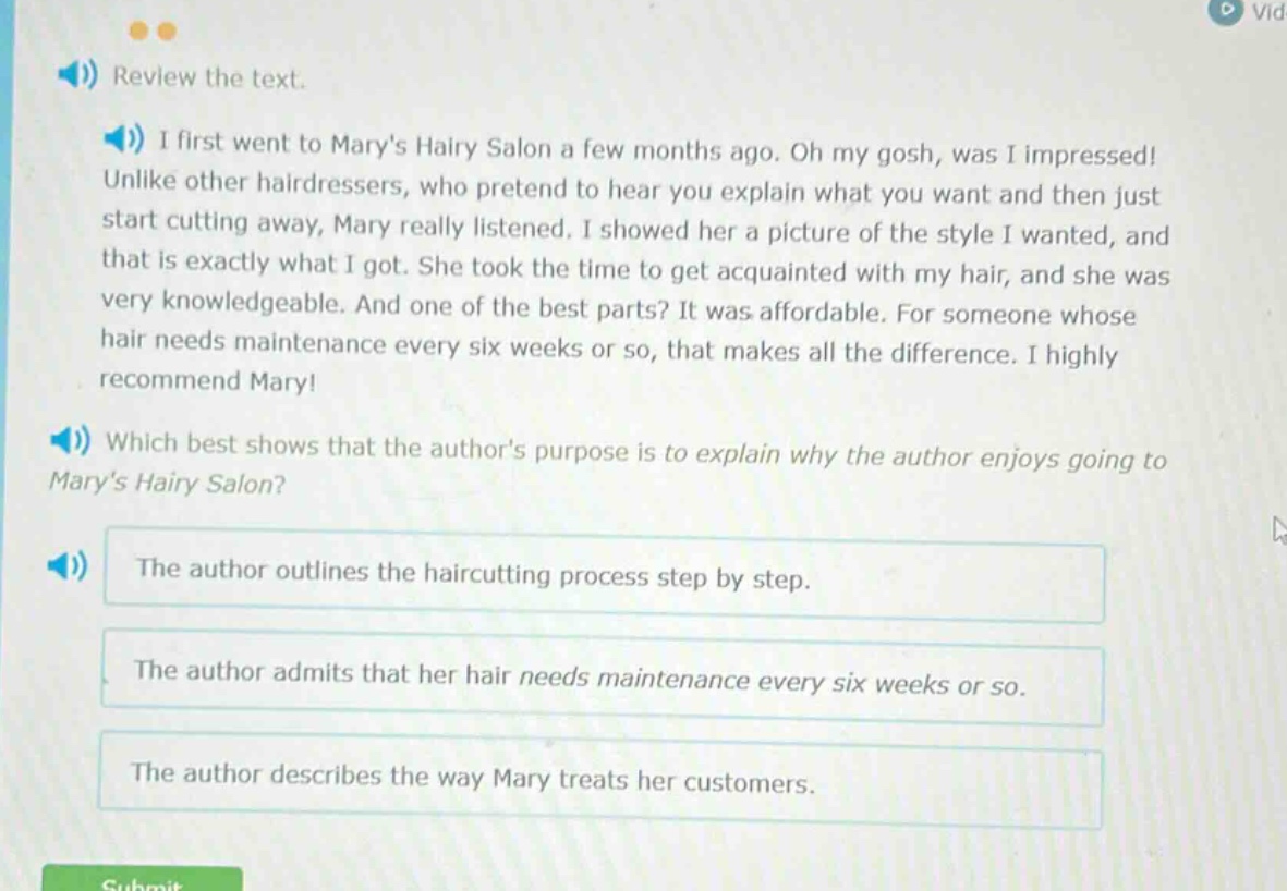 review the text. i first went to marys hairy salon a few months ago. oh my gosh, was i impressed! unlike other hairdressers, who pretend to hear you explain what you want and then just start cutting away, mary really listened. i showed her a picture of the style i wanted, and that is exactly what i got. she took the time to get acquainted with my hair, and she was very knowledgeable. and one of the best parts? it was affordable. for someone whose hair needs maintenance every six weeks or so, that makes all the difference. i highly recommend mary! which best shows that the authors purpose is to explain why the author enjoys going to marys hairy salon? the author outlines the haircutting process step by step. the author admits that her hair needs maintenance every six weeks or so. the author describes the way mary treats her customers.