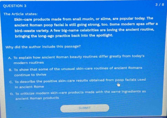 question 3 3 / 8 the article states: skin - care products made from snail mucin, or slime, are popular today. the ancient roman poop facial is still going strong, too. some modern spas offer a bird - waste variety. a few big - name celebrities are loving the ancient routine, bringing the long - ago practice back into the spotlight. why did the author include this passage? a. to explain how ancient roman beauty routines differ greatly from todays modern routines b. to show that some of the unusual skin - care routines of ancient romans continue to thrive c. to describe the positive skin - care results obtained from poop facials used in ancient rome d. to criticize modern skin - care products made with the same ingredients as ancient roman products