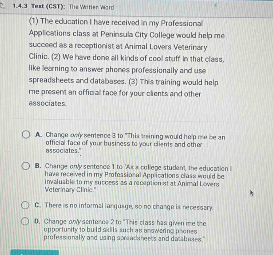1.4.3 test (cst): the written word (1) the education i have received in my professional applications class at peninsula city college would help me succeed as a receptionist at animal lovers veterinary clinic. (2) we have done all kinds of cool stuff in that class, like learning to answer phones professionally and use spreadsheets and databases. (3) this training would help me present an official face for your clients and other associates. a. change only sentence 3 to this training would help me be an official face of your business to your clients and other associates. b. change only sentence 1 to as a college student, the education i have received in my professional applications class would be invaluable to my success as a receptionist at animal lovers veterinary clinic. c. there is no informal language, so no change is necessary. d. change only sentence 2 to this class has given me the opportunity to build skills such as answering phones professionally and using spreadsheets and databases.