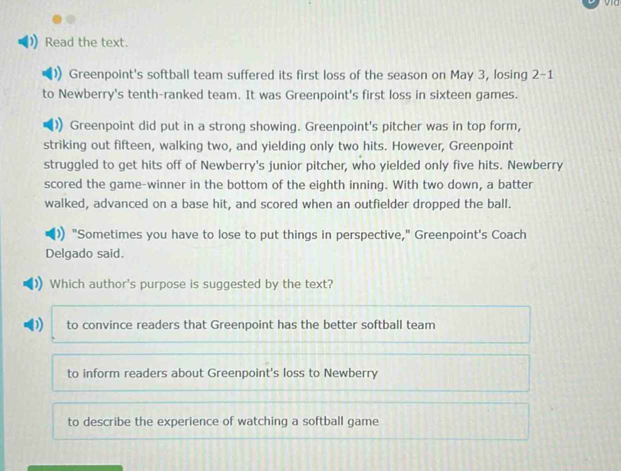 read the text. greenpoints softball team suffered its first loss of the season on may 3, losing 2 - 1 to newberrys tenth - ranked team. it was greenpoints first loss in sixteen games. greenpoint did put in a strong showing. greenpoints pitcher was in top form, striking out fifteen, walking two, and yielding only two hits. however, greenpoint struggled to get hits off of newberrys junior pitcher, who yielded only five hits. newberry scored the game - winner in the bottom of the eighth inning. with two down, a batter walked, advanced on a base hit, and scored when an outfielder dropped the ball. \sometimes you have to lose to put things in perspective,\ greenpoints coach delgado said. which authors purpose is suggested by the text? to convince readers that greenpoint has the better softball team to inform readers about greenpoints loss to newberry to describe the experience of watching a softball game