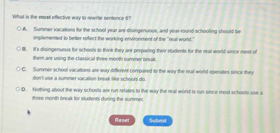 what is the most effective way to rewrite sentence 6?\noa. summer vacations for the school year are disingenuous, and year - round schooling should be implemented to better reflect the working environment of the \real world.\\nob. its disingenuous for schools to think they are preparing their students for the real world since most of them are using the classical three month summer break.\noc. summer school vacations are way different compared to the way the real world operates since they dont use a summer vacation break like schools do.\nod. nothing about the way schools are run relates to the way the real world is run since most schools use a three month break for students during the summer.\nreset submit