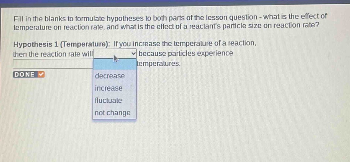 fill in the blanks to formulate hypotheses to both parts of the lesson question - what is the effect of temperature on reaction rate, and what is the effect of a reactants particle size on reaction rate? hypothesis 1 (temperature): if you increase the temperature of a reaction, then the reaction rate will because particles experience temperatures. done decrease increase fluctuate not change