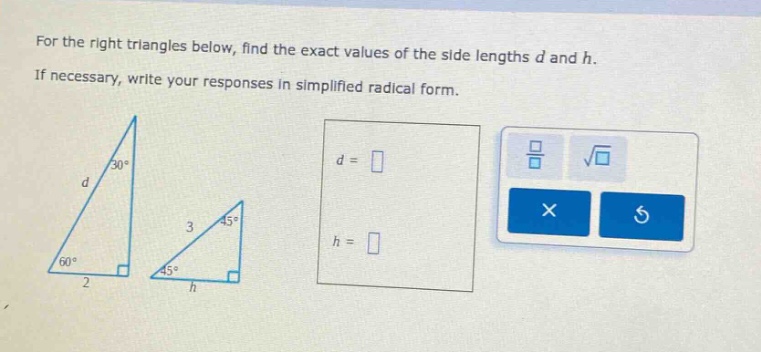 for the right triangles below, find the exact values of the side lengths d and h. if necessary, write your responses in simplified radical form.
