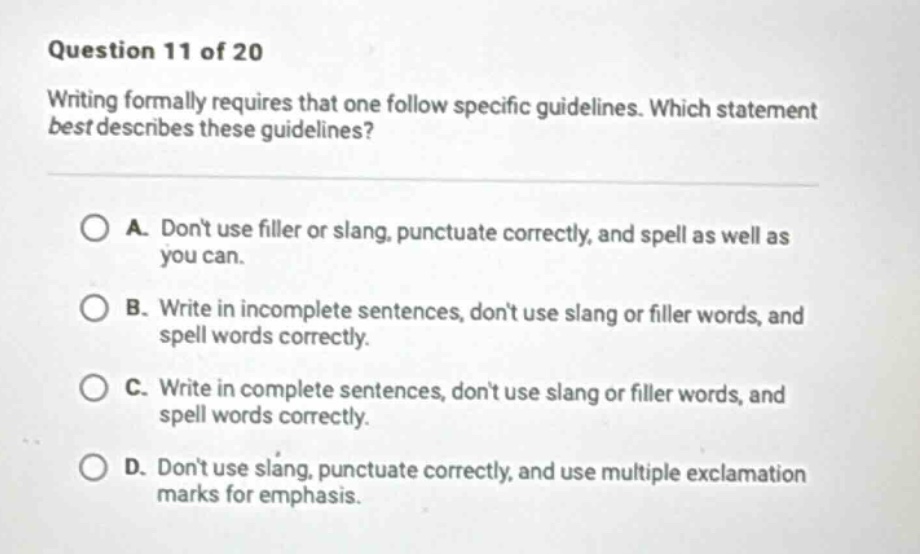 question 11 of 20 writing formally requires that one follow specific guidelines. which statement best describes these guidelines? a. dont use filler or slang, punctuate correctly, and spell as well as you can. b. write in incomplete sentences, dont use slang or filler words, and spell words correctly. c. write in complete sentences, dont use slang or filler words, and spell words correctly. d. dont use slang, punctuate correctly, and use multiple exclamation marks for emphasis.