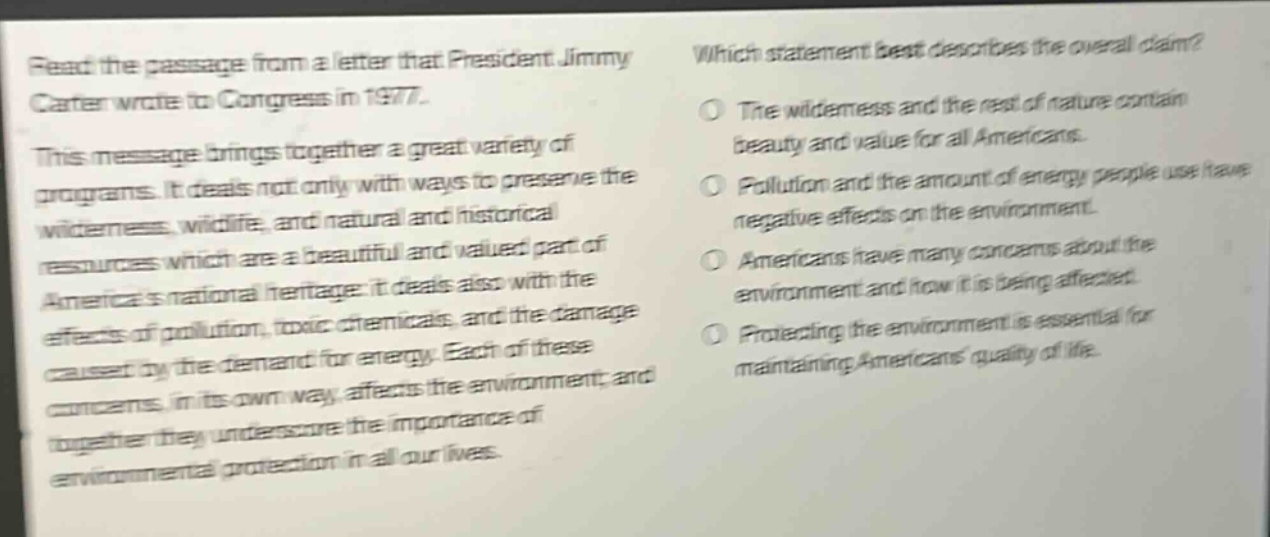 read the passage from a letter that president jimmy carter wrote to congress in 1977. this message brings together a great variety of programs. it deals not only with ways to preserve the wilderness, wildlife, and natural and historical resources which are a beautiful and valued part of americas national heritage; it deals also with the effects of pollution, toxic chemicals, and the damage caused by the demand for energy. each of these concerns, in its own way, affects the environment; and together they underscore the importance of environmental protection in all our lives. which statement best describes the overall claim? the wilderness and the rest of nature contain beauty and value for all americans. pollution and the amount of energy people use have negative effects on the environment. americans have many concerns about the environment and how it is being affected. protecting the environment is essential for maintaining americans quality of life.