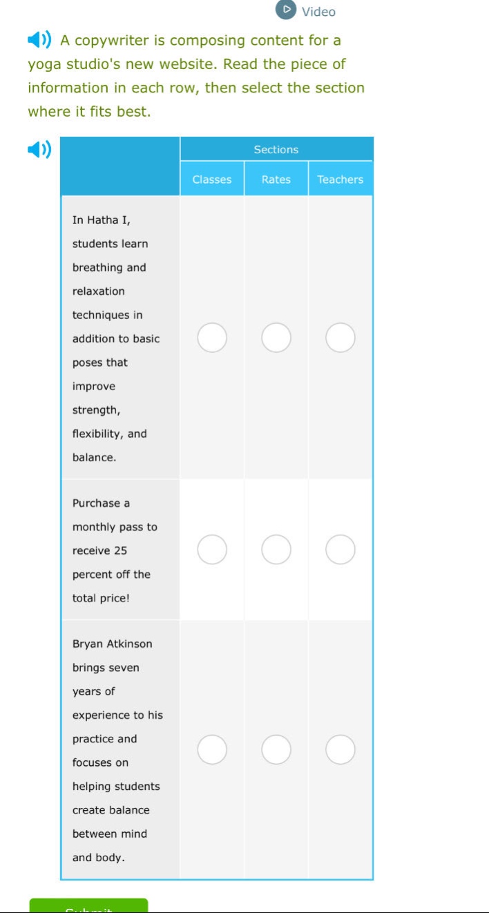 a copywriter is composing content for a yoga studios new website. read the piece of information in each row, then select the section where it fits best. sections classes rates teachers in hatha i, students learn breathing and relaxation techniques in addition to basic poses that improve strength, flexibility, and balance. purchase a monthly pass to receive 25 percent off the total price! bryan atkinson brings seven years of experience to his practice and focuses on helping students create balance between mind and body.