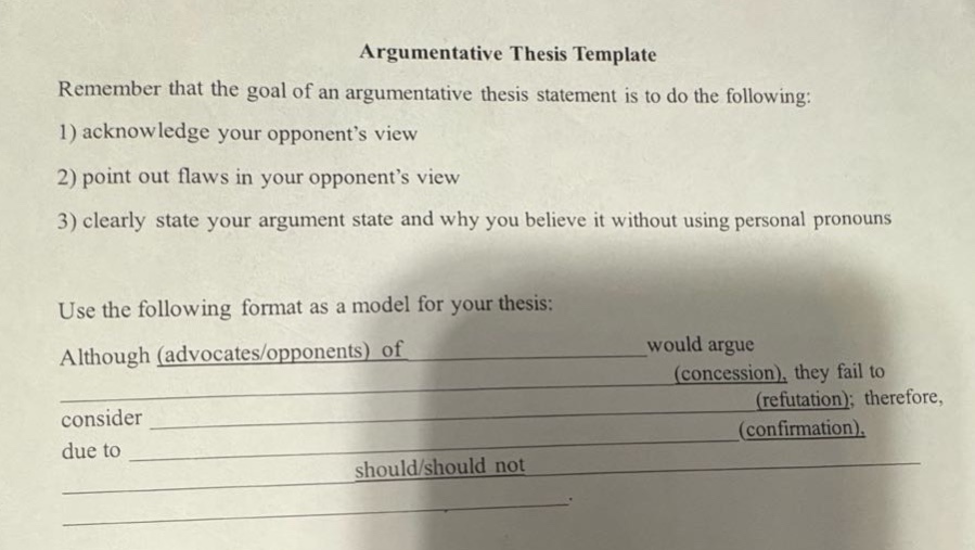 argumentative thesis template\nremember that the goal of an argumentative thesis statement is to do the following:\n1) acknowledge your opponent’s view\n2) point out flaws in your opponent’s view\n3) clearly state your argument state and why you believe it without using personal pronouns\nuse the following format as a model for your thesis:\nalthough (advocates/opponents) of ____________ would argue ____________ (concession), they fail to consider ____________ (refutation); therefore, due to ____________ (confirmation), ____________ should/should not ____________.