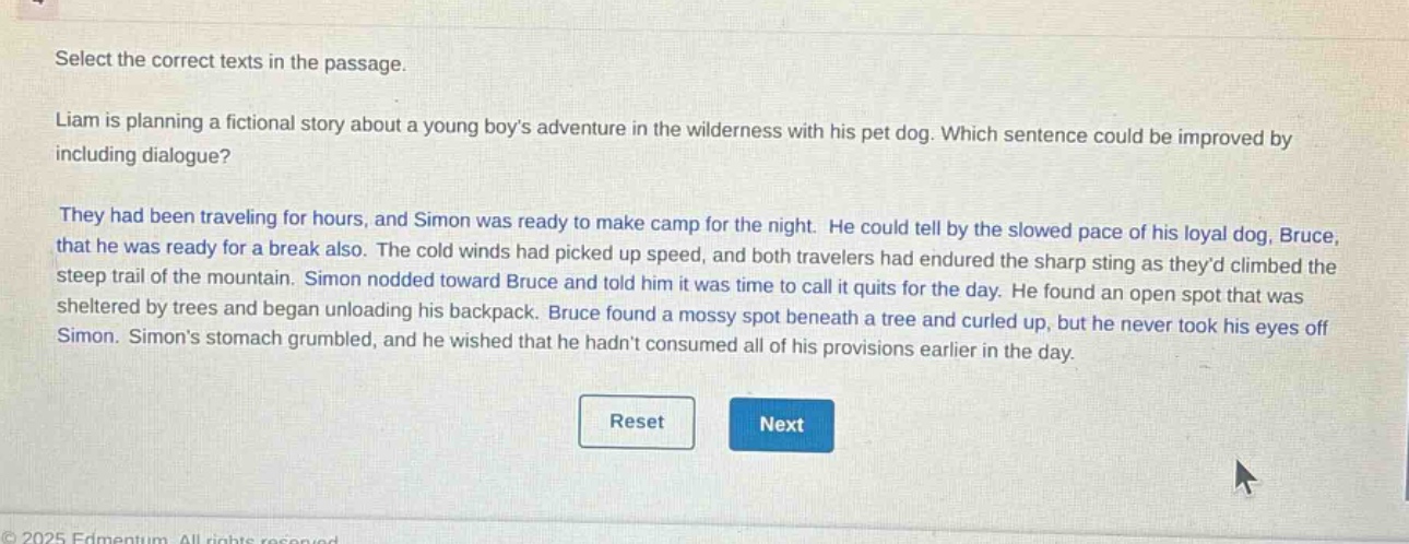 select the correct texts in the passage. liam is planning a fictional story about a young boys adventure in the wilderness with his pet dog. which sentence could be improved by including dialogue? they had been traveling for hours, and simon was ready to make camp for the night. he could tell by the slowed pace of his loyal dog, bruce, that he was ready for a break also. the cold winds had picked up speed, and both travelers had endured the sharp sting as theyd climbed the steep trail of the mountain. simon nodded toward bruce and told him it was time to call it quits for the day. he found an open spot that was sheltered by trees and began unloading his backpack. bruce found a mossy spot beneath a tree and curled up, but he never took his eyes off simon. simons stomach grumbled, and he wished that he hadnt consumed all of his provisions earlier in the day.
