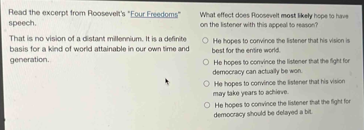 read the excerpt from roosevelts \four freedoms\ speech. that is no vision of a distant millennium. it is a definite basis for a kind of world attainable in our own time and generation. what effect does roosevelt most likely hope to have on the listener with this appeal to reason? he hopes to convince the listener that his vision is best for the entire world. he hopes to convince the listener that the fight for democracy can actually be won. he hopes to convince the listener that his vision may take years to achieve. he hopes to convince the listener that the fight for democracy should be delayed a bit.