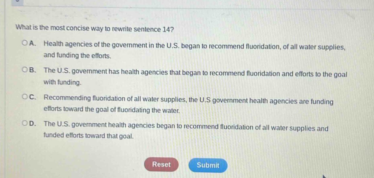 what is the most concise way to rewrite sentence 14?\noa. health agencies of the government in the u.s. began to recommend fluoridation, of all water supplies, and funding the efforts.\nob. the u.s. government has health agencies that began to recommend fluoridation and efforts to the goal with funding.\noc. recommending fluoridation of all water supplies, the u.s government health agencies are funding efforts toward the goal of fluoridating the water.\nod. the u.s. government health agencies began to recommend fluoridation of all water supplies and funded efforts toward that goal.\nreset submit