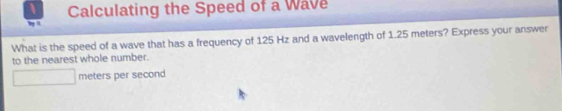 calculating the speed of a wave\nwhat is the speed of a wave that has a frequency of 125 hz and a wavelength of 1.25 meters? express your answer to the nearest whole number.\nmeters per second