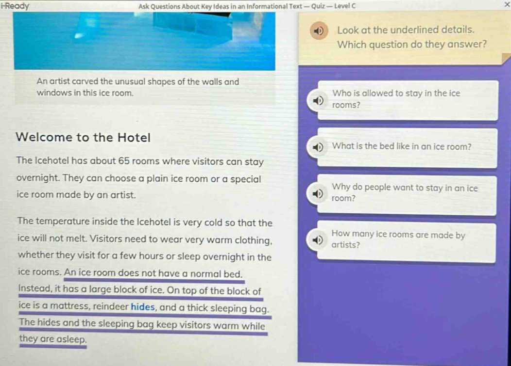 i - ready ask questions about key ideas in an informational text - quiz - level c look at the underlined details. which question do they answer? an artist carved the unusual shapes of the walls and windows in this ice room. welcome to the hotel the icehotel has about 65 rooms where visitors can stay overnight. they can choose a plain ice room or a special ice room made by an artist. the temperature inside the icehotel is very cold so that the ice will not melt. visitors need to wear very warm clothing, whether they visit for a few hours or sleep overnight in the ice rooms. an ice room does not have a normal bed. instead, it has a large block of ice. on top of the block of ice is a mattress, reindeer hides, and a thick sleeping bag. the hides and the sleeping bag keep visitors warm while they are asleep. who is allowed to stay in the ice rooms? what is the bed like in an ice room? why do people want to stay in an ice room? how many ice rooms are made by artists?
