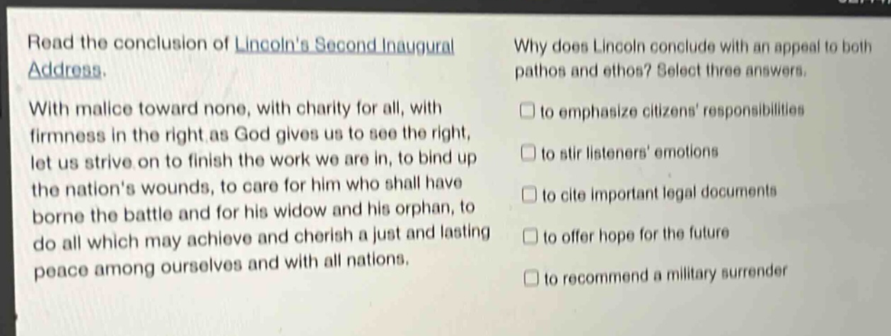 read the conclusion of lincolns second inaugural address. with malice toward none, with charity for all, with firmness in the right as god gives us to see the right, let us strive on to finish the work we are in, to bind up the nations wounds, to care for him who shall have borne the battle and for his widow and his orphan, to do all which may achieve and cherish a just and lasting peace among ourselves and with all nations. why does lincoln conclude with an appeal to both pathos and ethos? select three answers. to emphasize citizens responsibilities to stir listeners emotions to cite important legal documents to offer hope for the future to recommend a military surrender