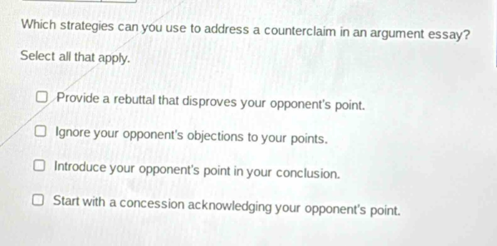 which strategies can you use to address a counterclaim in an argument essay? select all that apply. provide a rebuttal that disproves your opponent’s point. ignore your opponent’s objections to your points. introduce your opponent’s point in your conclusion. start with a concession acknowledging your opponent’s point.