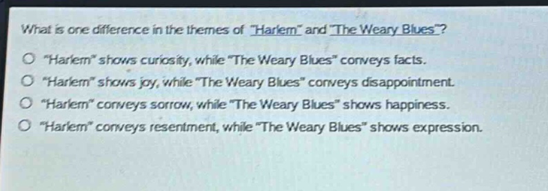 what is one difference in the themes of \harlem\ and \the weary blues\?\n\harlem\ shows curiosity, while \the weary blues\ conveys facts.\n\harlem\ shows joy, while \the weary blues\ conveys disappointment.\n\harlem\ conveys sorrow, while \the weary blues\ shows happiness.\n\harlem\ conveys resentment, while \the weary blues\ shows expression.