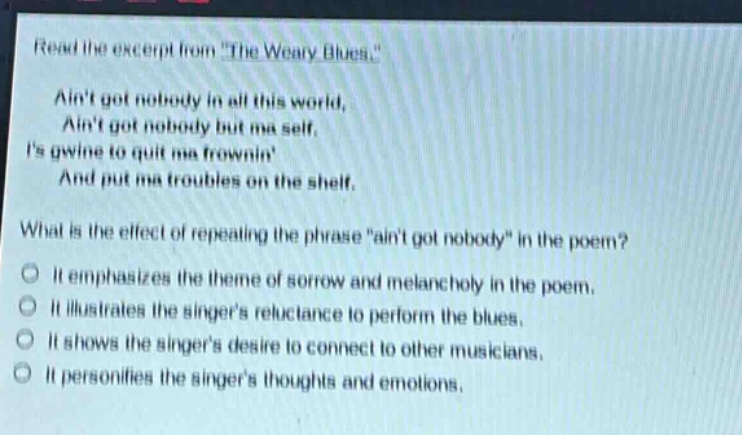 read the excerpt from \the weary blues.\ aint got nobody in all this world, aint got nobody but ma self. is gwine to quit ma frownin and put ma troubles on the shelf. what is the effect of repeating the phrase \aint got nobody\ in the poem? it emphasizes the theme of sorrow and melancholy in the poem. it illustrates the singers reluctance to perform the blues. it shows the singers desire to connect to other musicians. it personifies the singers thoughts and emotions.