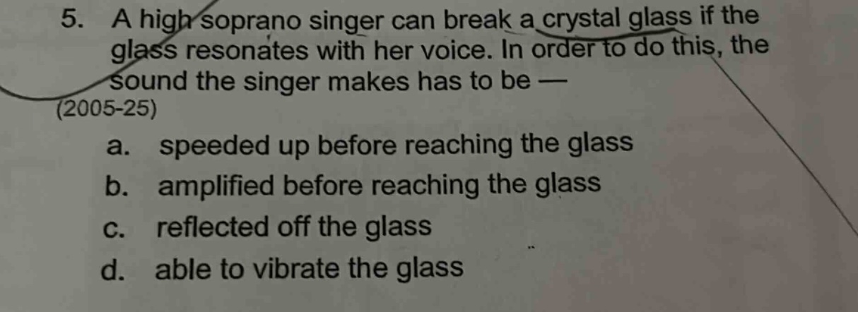 5. a high soprano singer can break a crystal glass if the glass resonates with her voice. in order to do this, the sound the singer makes has to be — (2005 - 25) a. speeded up before reaching the glass b. amplified before reaching the glass c. reflected off the glass d. able to vibrate the glass