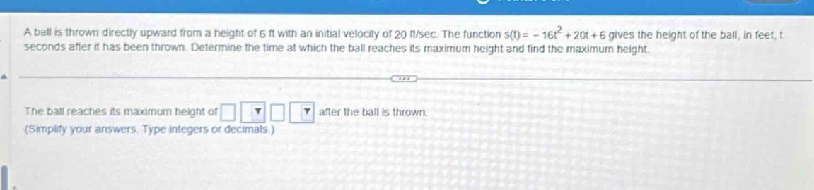 a ball is thrown directly upward from a height of 6 ft with an initial velocity of 20 ft/sec. the function s(t)= - 16t² + 20t + 6 gives the height of the ball, in feet, t seconds after it has been thrown. determine the time at which the ball reaches its maximum height and find the maximum height. the ball reaches its maximum height of after the ball is thrown. (simplify your answers. type integers or decimals.)