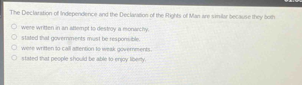 the declaration of independence and the declaration of the rights of man are similar because they both\no were written in an attempt to destroy a monarchy.\no stated that governments must be responsible.\no were written to call attention to weak governments.\no stated that people should be able to enjoy liberty.