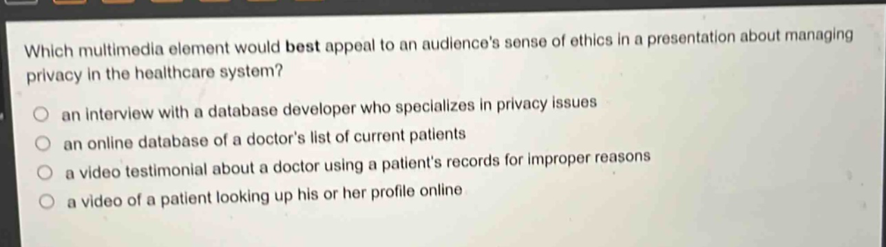 which multimedia element would best appeal to an audience’s sense of ethics in a presentation about managing privacy in the healthcare system? an interview with a database developer who specializes in privacy issues an online database of a doctor’s list of current patients a video testimonial about a doctor using a patient’s records for improper reasons a video of a patient looking up his or her profile online