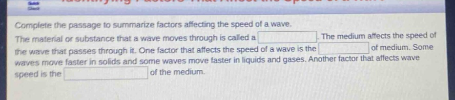 complete the passage to summarize factors affecting the speed of a wave. the material or substance that a wave moves through is called a blank. the medium affects the speed of the wave that passes through it. one factor that affects the speed of a wave is the blank of medium. some waves move faster in solids and some waves move faster in liquids and gases. another factor that affects wave speed is the blank of the medium.