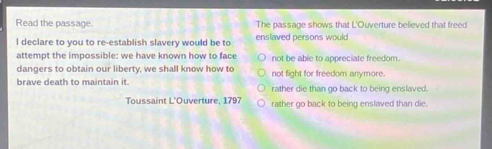 read the passage. i declare to you to re - establish slavery would be to attempt the impossible: we have known how to face dangers to obtain our liberty, we shall know how to brave death to maintain it. toussaint louverture, 1797 the passage shows that louverture believed that freed enslaved persons would not be able to appreciate freedom. not fight for freedom anymore. rather die than go back to being enslaved. rather go back to being enslaved than die.
