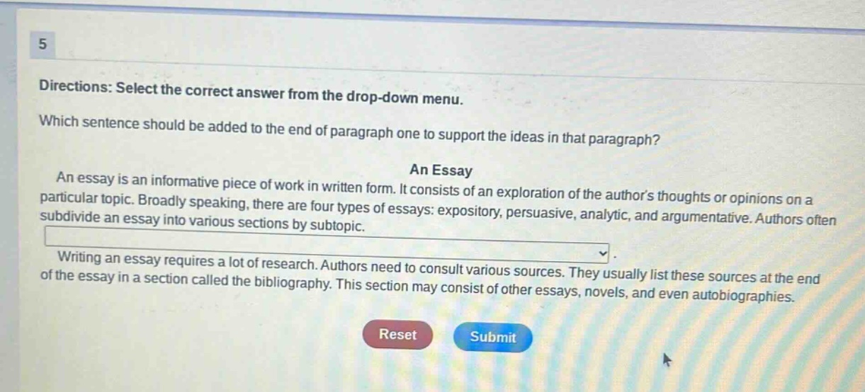 5 directions: select the correct answer from the drop - down menu. which sentence should be added to the end of paragraph one to support the ideas in that paragraph? an essay an essay is an informative piece of work in written form. it consists of an exploration of the authors thoughts or opinions on a particular topic. broadly speaking, there are four types of essays: expository, persuasive, analytic, and argumentative. authors often subdivide an essay into various sections by subtopic. writing an essay requires a lot of research. authors need to consult various sources. they usually list these sources at the end of the essay in a section called the bibliography. this section may consist of other essays, novels, and even autobiographies.