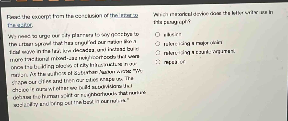 read the excerpt from the conclusion of the letter to the editor. we need to urge our city planners to say goodbye to the urban sprawl that has engulfed our nation like a tidal wave in the last few decades, and instead build more traditional mixed - use neighborhoods that were once the building blocks of city infrastructure in our nation. as the authors of suburban nation wrote: we shape our cities and then our cities shape us. the choice is ours whether we build subdivisions that debase the human spirit or neighborhoods that nurture sociability and bring out the best in our nature. which rhetorical device does the letter writer use in this paragraph? allusion referencing a major claim referencing a counterargument repetition
