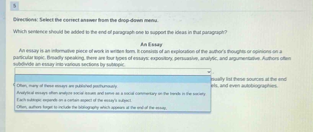 5 directions: select the correct answer from the drop - down menu. which sentence should be added to the end of paragraph one to support the ideas in that paragraph? an essay an essay is an informative piece of work in written form. it consists of an exploration of the authors thoughts or opinions on a particular topic. broadly speaking, there are four types of essays: expository, persuasive, analytic, and argumentative. authors often subdivide an essay into various sections by subtopic. often, many of these essays are published posthumously. analytical essays often analyze social issues and serve as a social commentary on the trends in the society. each subtopic expands on a certain aspect of the essays subject. often, authors forget to include the bibliography which appears at the end of the essay.