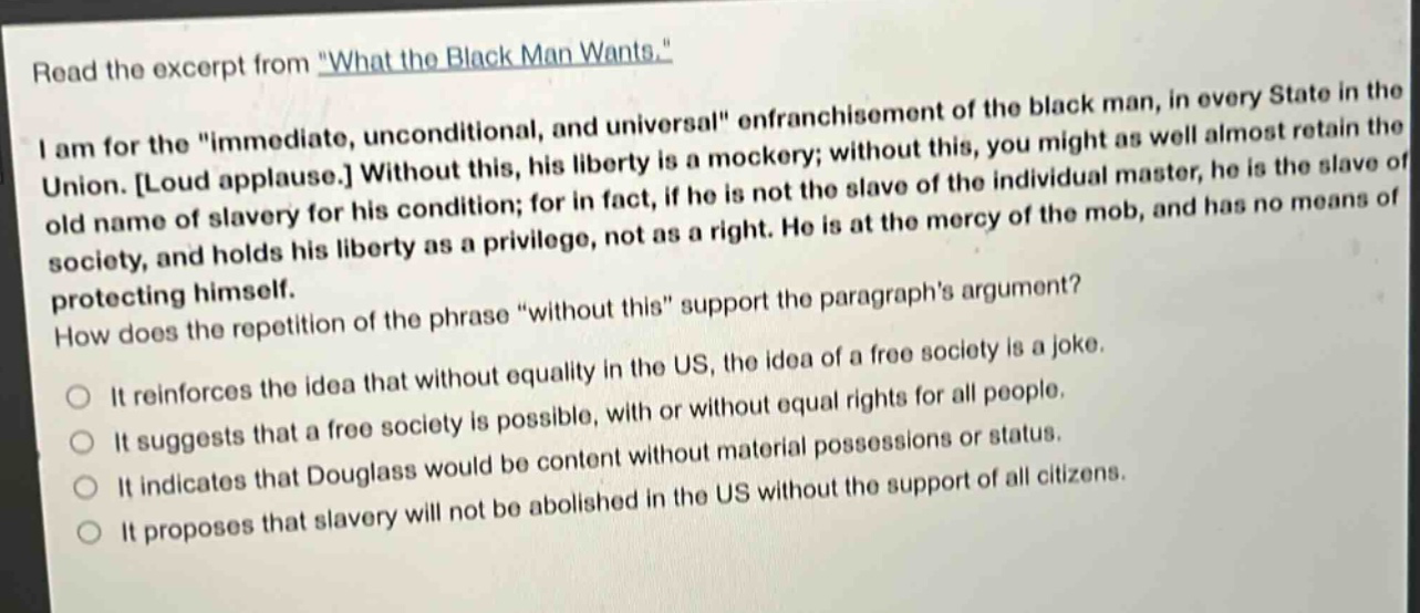 read the excerpt from \what the black man wants.\ i am for the \immediate, unconditional, and universal\ enfranchisement of the black man, in every state in the union. loud applause. without this, his liberty is a mockery; without this, you might as well almost retain the old name of slavery for his condition; for in fact, if he is not the slave of the individual master, he is the slave of society, and holds his liberty as a privilege, not as a right. he is at the mercy of the mob, and has no means of protecting himself. how does the repetition of the phrase \without this\ support the paragraphs argument? it reinforces the idea that without equality in the us, the idea of a free society is a joke. it suggests that a free society is possible, with or without equal rights for all people. it indicates that douglass would be content without material possessions or status. it proposes that slavery will not be abolished in the us without the support of all citizens.