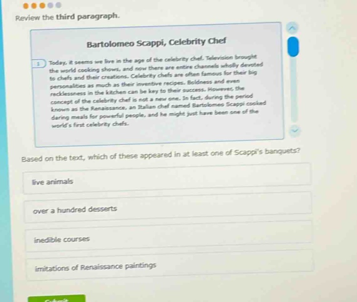 review the third paragraph. bartolomeo scappi, celebrity chef today, it seems we live in the age of the celebrity chef. television brought the world cooking shows, and now there are entire channels wholly devoted to chefs and their creations. celebrity chefs are often famous for their big personalities as much as their inventive recipes. boldness and even recklessness in the kitchen can be key to their success. however, the concept of the celebrity chef is not a new one. in fact, during the period known as the renaissance, an italian chef named bartolomeo scappi cooked during meals for powerful people, and he might just have been one of the worlds first celebrity chefs. based on the text, which of these appeared in at least one of scappis banquets? live animals over a hundred desserts inedible courses imitations of renaissance paintings