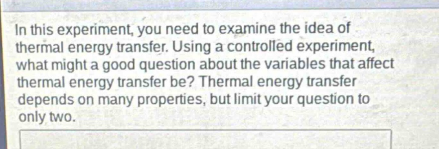 in this experiment, you need to examine the idea of thermal energy transfer. using a controlled experiment, what might a good question about the variables that affect thermal energy transfer be? thermal energy transfer depends on many properties, but limit your question to only two.