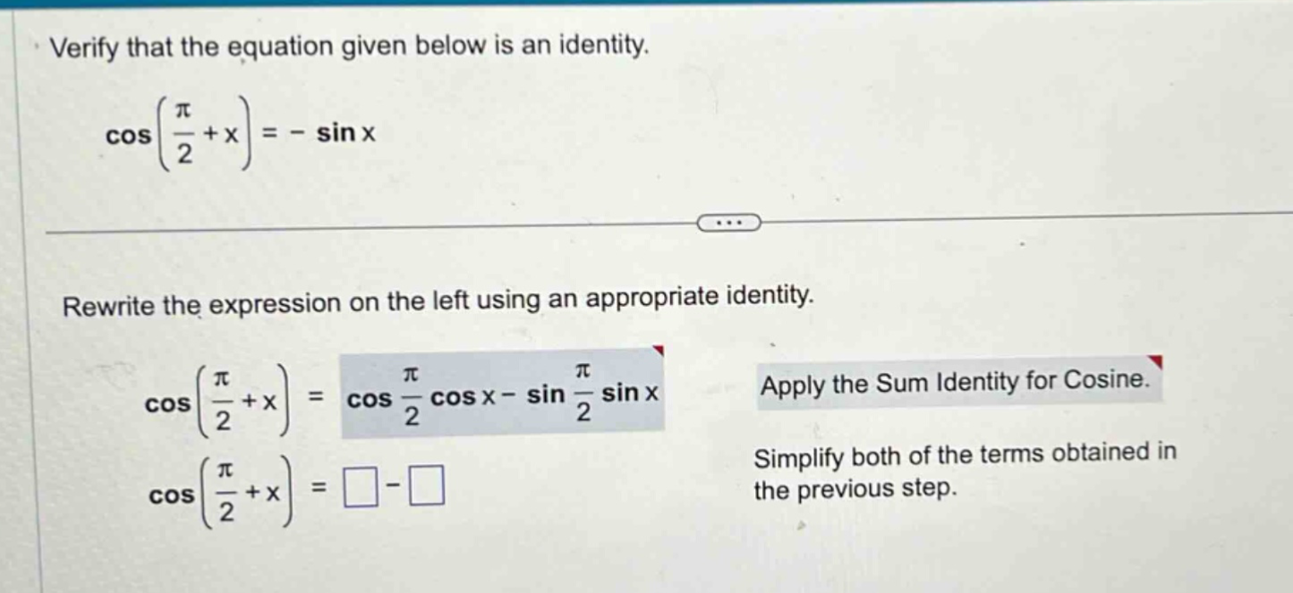 verify that the equation given below is an identity. cos(π/2 + x)= - sin x rewrite the expression on the left using an appropriate identity. cos(π/2 + x)=cos π/2 cos x - sin π/2 sin x apply the sum identity for cosine. cos(π/2 + x)=□ - □ simplify both of the terms obtained in the previous step.