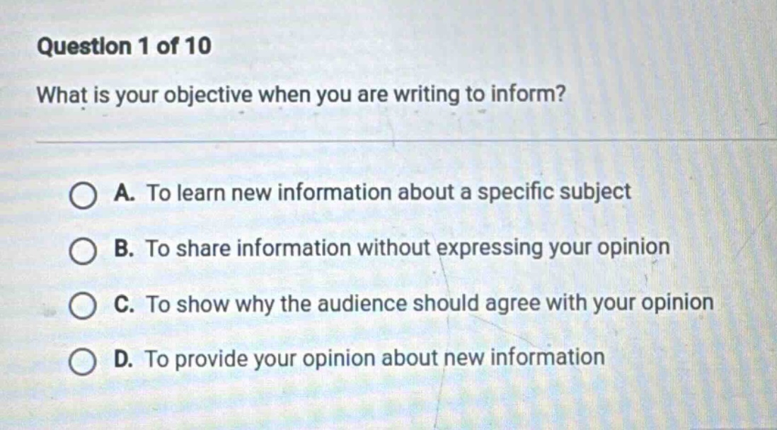 question 1 of 10 what is your objective when you are writing to inform? a. to learn new information about a specific subject b. to share information without expressing your opinion c. to show why the audience should agree with your opinion d. to provide your opinion about new information