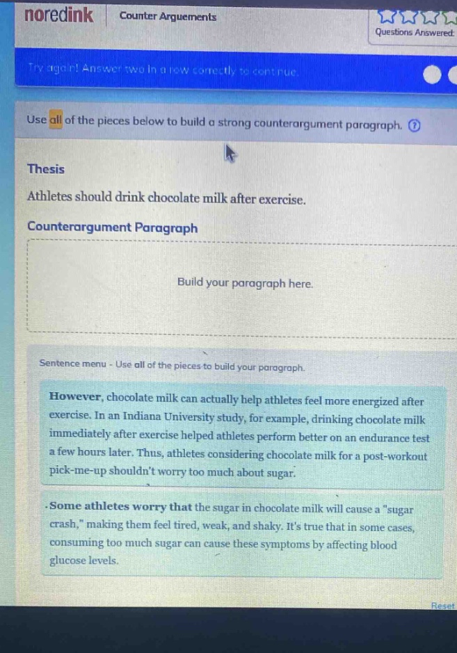 noredink counter arguments questions answered try again! answer two in a row correctly to continue. use all of the pieces below to build a strong counter - argument paragraph. thesis athletes should drink chocolate milk after exercise. counterargument paragraph build your paragraph here. sentence menu - use all of the pieces to build your paragraph. however, chocolate milk can actually help athletes feel more energized after exercise. in an indiana university study, for example, drinking chocolate milk immediately after exercise helped athletes perform better on an endurance test a few hours later. thus, athletes considering chocolate milk for a post - workout pick - me - up shouldnt worry too much about sugar. some athletes worry that the sugar in chocolate milk will cause a \sugar crash,\ making them feel tired, weak, and shaky. its true that in some cases, consuming too much sugar can cause these symptoms by affecting blood glucose levels.