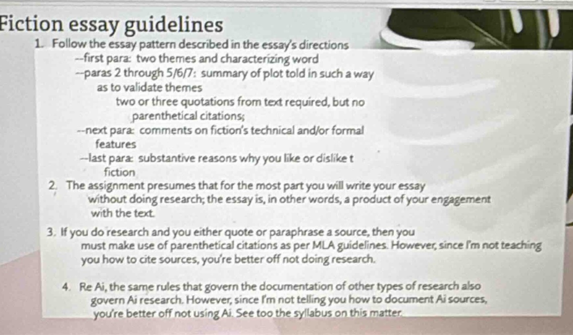 fiction essay guidelines\n1. follow the essay pattern described in the essays directions\n--first para: two themes and characterizing word\n--paras 2 through 5/6/7: summary of plot told in such a way\nas to validate themes\ntwo or three quotations from text required, but no\nparenthetical citations;\n--next para: comments on fictions technical and/or formal\nfeatures\n--last para: substantive reasons why you like or dislike t\nfiction\n2. the assignment presumes that for the most part you will write your essay\nwithout doing research; the essay is, in other words, a product of your engagement\nwith the text.\n3. if you do research and you either quote or paraphrase a source, then you\nmust make use of parenthetical citations as per mla guidelines. however, since im not teaching\nyou how to cite sources, youre better off not doing research.\n4. re ai, the same rules that govern the documentation of other types of research also\ngovern ai research. however, since im not telling you how to document ai sources,\nyoure better off not using ai. see too the syllabus on this matter.