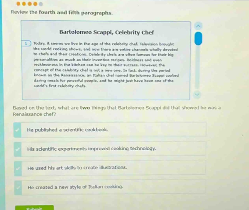 review the fourth and fifth paragraphs. bartolomeo scappi, celebrity chef today, it seems we live in the age of the celebrity chef. television brought the world cooking shows, and now there are entire channels wholly devoted to chefs and their creations. celebrity chefs are often famous for their big personalities as much as their inventive recipes. boldness and even recklessness in the kitchen can be key to their success. however, the concept of the celebrity chef is not a new one. in fact, during the period known as the renaissance, an italian chef named bartolomeo scappi cooked daring meals for powerful people, and he might just have been one of the worlds first celebrity chefs. based on the text, what are two things that bartolomeo scappi did that showed he was a renaissance chef? he published a scientific cookbook. his scientific experiments improved cooking technology. he used his art skills to create illustrations. he created a new style of italian cooking.