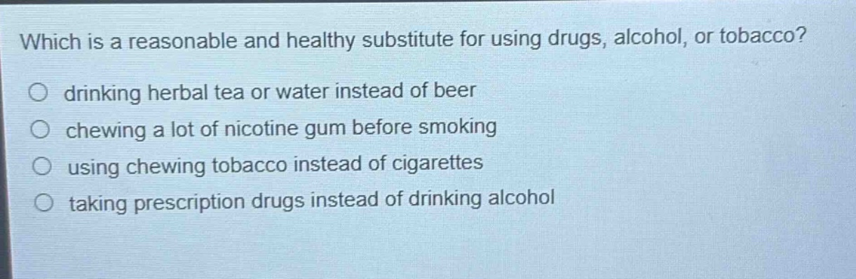 which is a reasonable and healthy substitute for using drugs, alcohol, or tobacco?\n drinking herbal tea or water instead of beer\n chewing a lot of nicotine gum before smoking\n using chewing tobacco instead of cigarettes\n taking prescription drugs instead of drinking alcohol